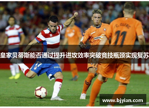 皇家贝蒂斯能否通过提升进攻效率突破竞技瓶颈实现复苏